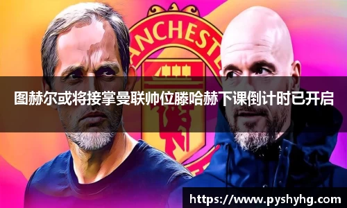图赫尔或将接掌曼联帅位滕哈赫下课倒计时已开启