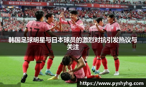 韩国足球明星与日本球员的激烈对抗引发热议与关注