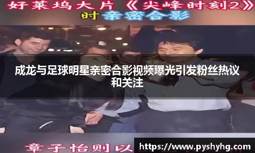 成龙与足球明星亲密合影视频曝光引发粉丝热议和关注
