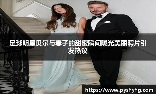足球明星贝尔与妻子的甜蜜瞬间曝光美丽照片引发热议