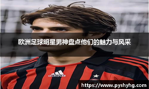 欧洲足球明星男神盘点他们的魅力与风采