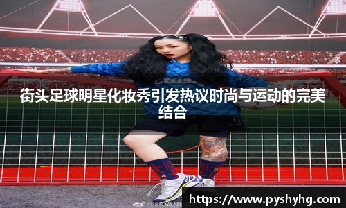 街头足球明星化妆秀引发热议时尚与运动的完美结合